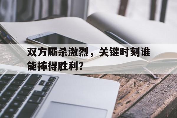 关于双方厮杀激烈，关键时刻谁能捧得胜利？的信息