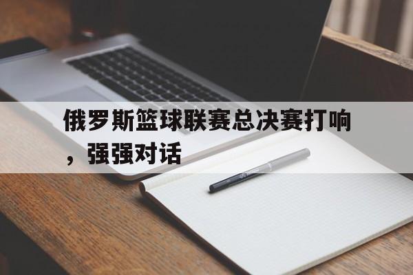 关于俄罗斯篮球联赛总决赛打响，强强对话的信息